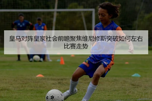 皇马对阵皇家社会前瞻聚焦维尼修斯突破如何左右比赛走势