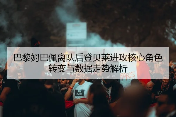 巴黎姆巴佩离队后登贝莱进攻核心角色转变与数据走势解析