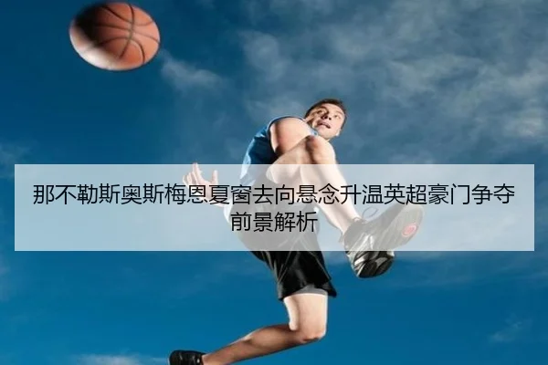 那不勒斯奥斯梅恩夏窗去向悬念升温英超豪门争夺前景解析