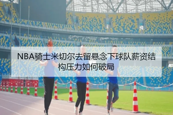 NBA骑士米切尔去留悬念下球队薪资结构压力如何破局