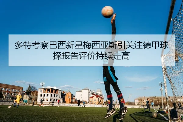 多特考察巴西新星梅西亚斯引关注德甲球探报告评价持续走高